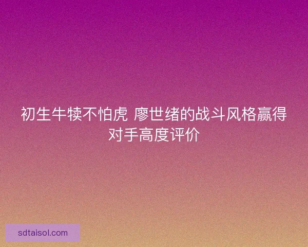 初生牛犊不怕虎 廖世绪的战斗风格赢得对手高度评价