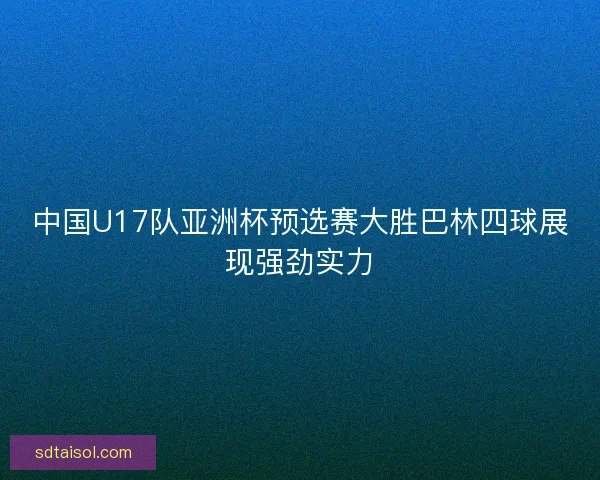 中国U17队亚洲杯预选赛大胜巴林四球展现强劲实力
