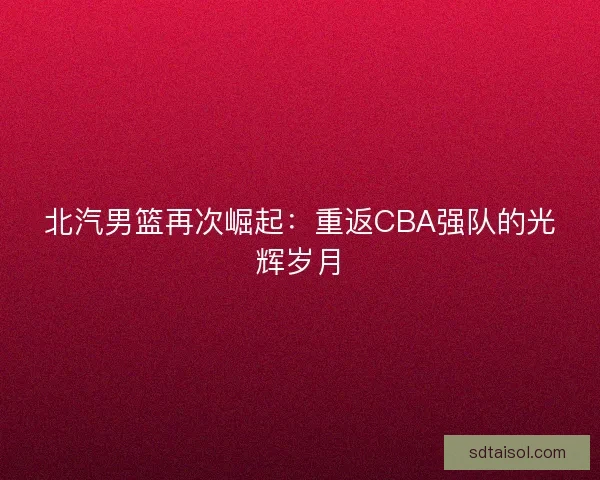 北汽男篮再次崛起：重返CBA强队的光辉岁月