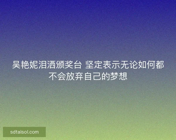 吴艳妮泪洒颁奖台 坚定表示无论如何都不会放弃自己的梦想