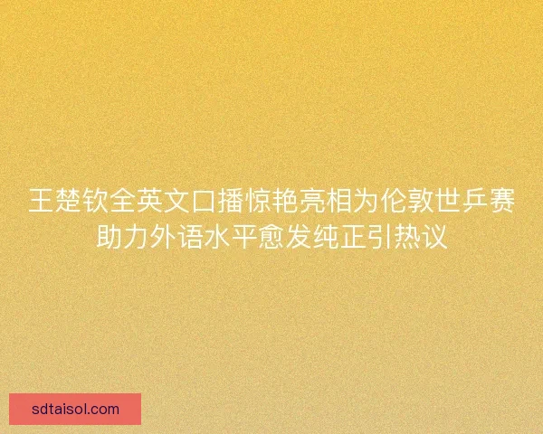王楚钦全英文口播惊艳亮相为伦敦世乒赛助力外语水平愈发纯正引热议