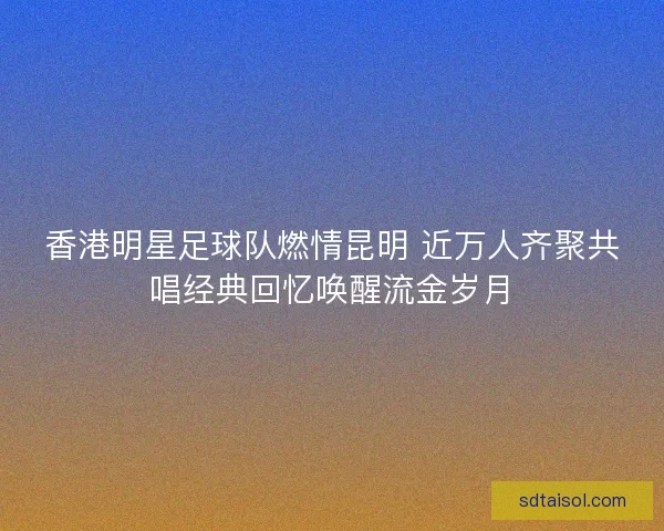 香港明星足球队燃情昆明 近万人齐聚共唱经典回忆唤醒流金岁月