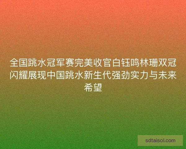 全国跳水冠军赛完美收官白钰鸣林珊双冠闪耀展现中国跳水新生代强劲实力与未来希望
